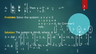 3
Δ
=
𝑎1
1
𝑎1
2
�
�
�
�
21
22
𝑏
1
𝑏
𝑎31
𝑎32
2
𝑏
3
1 2
3
Δ Δ
Δ
. Then 𝑥 = Δ1
, 𝑥 = Δ2
, 𝑥 = Δ3
.
Problem: Solve the system: x + y = 2
x – y + z = 4
x + y – z = 6, by Crmmer’s
rule.
Solution: The system is AX=B, where 𝐴 = �
�
1 1 0 𝑥 2
1 −1 1 , X
=
𝑦 , 𝐵
=
4
6
1 1
−1
1 0
Δ = det 𝐴
=
1
1
1
−1
0
1 = 2, Δ1
=
2
4 −1 1 = 10, Δ2
=
1
1
2
4
0
1 =
1 1 −1 6 1 −1 1 6 −1
3
− 6, Δ
=
1 1
2
1 −1
4
= −8. So, 𝑥 = Δ1
= 5, 𝑦 = Δ2
= −3, 𝑧 =
Δ3
= −4.
Δ Δ
Δ
3
4
 