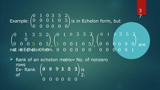 0 1 0 3 5 2
Example: 0 0 0 1 0 5 is in Echelon form, but
0 0 0 0 0 0
0 1
0
3 5 2 0 1 0 3 5 2 0 1 0 3 5 2
0 0 0 5 0 5 , 1 0 0 1 0 5 , 0 0 0 0 0 0 are
0 0 0 0 0 0 0 0 0 0 0 0 0 0 0 0 0 1
not in Echelon form.
 Rank of an echelon matrix= No. of nonzero
rows
0 1 0 3 5 2
Ex- Rank
of
0 0 0 1 0 5 is
2.
0 0 0 0 0 0
3
7
 