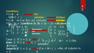 4
0
Condition:
𝑟 𝐴 ≠
𝑟(𝑨ഥ)
𝑟 𝐴 = 𝑟
𝑨ഥ
No
solution
= 𝑁𝑜. 𝑜𝑓 𝑐𝑜𝑙𝑢𝑚𝑛
𝑖𝑛 𝐴
Unique
solution
𝑟 𝐴
= 𝑟𝑨ഥ
< 𝑁𝑜. 𝑜𝑓
𝑐𝑜𝑙𝑢𝑚𝑛 𝑖𝑛 𝐴
Infinite
solution
Ex- 2x + 3y + 5z = 9, 7x + 3y − 2z = 8, 2x + 3y
+ 𝜆𝑧 = 𝜇
𝑨ഥ
=
9
2 3 5
7 3 −2 8
2 3 𝜆 �
�
1 0 3/5
0 1
0 0 𝜆 −
5
17/
5
19/15
11/15
𝜇 −
9
Case 1: If 𝜆 = 5, 𝜇
≠ 9
Case 2: If 𝜆 ≠ 5 𝑟
𝐴
(Unique
solution)
Case 3: If 𝜆 = 5, 𝜇
= 9
𝑟 𝐴 = 2 ≠ 𝑟 𝑨ഥ = 3 (No
solution)
= 3 = 𝑟𝑨ഥ =No. of column in
A
Elementary
row
operation
 