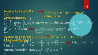 41
𝒓 𝑨 = 𝟑 = 𝒓 𝑨ഥ =No. of
column in A
Solution for Case 2: If 𝝀
≠ 𝟓
(Unique solution)
1 0 3/5
0 1
0 0 𝜆 −
5
17/
5
𝜇 −
9
5 5
15
19/15 11/15 is equivalent to the system: 𝑥 + 3
𝑧 = 17
, y +
19
z =
11
, 𝜆 − 5 z = (𝜇
− 9)
𝑧 =
𝜇 −9
, y =
11
−
19 𝜇 −9
, x =
17
−
3 𝜇 −9
15 𝜆−5 15 15 𝜆−5 5 5
𝜆−5
Solution for Case 3: If 𝝀 = 𝟓, 𝝁 = 𝟗 𝒓 𝑨 = 𝒓 𝑨ഥ = 𝟐
<3(Infinite solution)
1 0 3/5
0 1
19/15
0 0 𝜆 −
5
17/5
11/1
5
𝜇 −
9
∼ 𝑥 + 𝑧
=
3
17
19
11
5 5 15
15
, y + z = Let, z=a, an
3
15 15 5
5
arbitrary constant. Then y = 11
− 19
𝑎, 𝑥 = 17
−
 