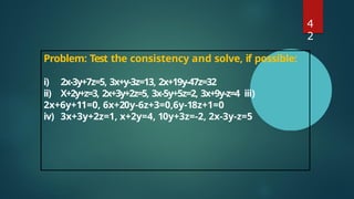 4
2
Problem: Test the consistency and solve, if possible:
i) 2x-3y+7z=5, 3x+y-3z=13, 2x+19y-47z=32
ii) X+2y+z=3, 2x+3y+2z=5, 3x-5y+5z=2, 3x+9y-z=4 iii)
2x+6y+11=0, 6x+20y-6z+3=0,6y-18z+1=0
iv) 3x+3y+2z=1, x+2y=4, 10y+3z=-2, 2x-3y-z=5
 