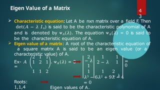 Eigen Value of a Matrix
 Characteristic equation: Let A be nxn matrix over a field F
. Then
det(𝐴 − 𝜆 𝐼𝑛) is said to be the characteristic polynomial of A
and is denoted by ᴪ𝐴(𝜆). The equation ᴪ𝐴(𝜆) = 0 is said to
be the characteristic equation of A.
 Eigen value of a matrix: A root of the characteristic equation of
a square matrix A is said to be an eigen value (or a
characteristic value) of A.
Ex- 𝐴
=
2
1
1
2
1
1 . ᴪ𝐴(𝜆) = 0
2
− 𝜆
1
1
2 − 𝜆
1
1 =
0
1 1 2 1 1 2
− 𝜆
Roots:
1,1,4
𝜆3 − 6𝜆2 + 9𝜆 − 4
= 0
Eigen values of A.
4
3
 