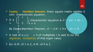  If 𝐴
=
2 1
1
1 2
1
1 1
2
, characteristic equation is 𝜆3 − 6𝜆2 + 9𝜆 −
4 = 0
By Cayley-Hamilton Theorem, 𝐴3 − 6𝐴2 + 9𝐴 − 4𝐼 = 𝑂.
 A root of ᴪ𝐴(𝑥) = 0 of multiplicity r is said to be the
algebraic multiplicity of that eigen value.
 Ex- A.M. of 1 is 2, A.M. of 4 is 1.
45
 Cayley Hamilton theorem: Every square matrix satisfies it
own characteristic equation.
 
