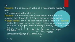 2 1
1
 Ex- For 𝐴 = 1 2 1 , let 𝑋1
=
1 1 2
be the eigen
vector
𝑥1
𝑦1
𝑧1
corresponding to 𝜆 = 1. Then 𝐴𝑋1
=
1. 𝑋1
46
Theorem: If x be an eigen value of a non-singular matrix A,
then
𝑥−1 is an eigen value of 𝐴−1 .
Theorem: If A and P be both nxn matrices and P be non-
singular, then A and 𝑃−1𝐴𝑃 have the same eigen values.
 Eigen Vector: Let A be nxn matrix over a field F
. A non-null
vector X is said to be an eigen vector or a characteristic
vector of A if there exists a scalar λ belong to F such that
𝐴𝑋 =
𝜆𝑋 holds.
 