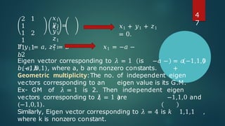 2 1
1
1 2
1
1 1
2
=
𝑥1
𝑥1
𝑦1
𝑦1
𝑧1
𝑧1
𝑥1 + 𝑦1 + 𝑧1
= 0.
If 𝑦1 = 𝑎, 𝑧1 = 𝑏 𝑥1 = −𝑎 −
𝑏.
Eigen vector corresponding to 𝜆 = 1 is −𝑎 −
𝑏, 𝑎, 𝑏
= 𝑎 −1,1,0
+
𝑏(−1,0,1), where a, b are nonzero constants.
Geometric multiplicity:The no. of independent eigen
vectors corresponding to an eigen value is its G.M.
Ex- GM of 𝜆 = 1 is 2. Then independent eigen
vectors corresponding to 𝜆 = 1 are −1,1,0 and
(−1,0,1).
Similarly, Eigen vector corresponding to 𝜆 = 4 is 𝑘 1,1,1 ,
where k is nonzero constant.
4
7
 