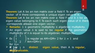Theorem: Let A be an nxn matrix over a field F
. To an eigen
vector of A there corresponds a unique eigen value of A.
Theorem: Let A be an nxn matrix over a field F and b λ be an
eigen value belonging to F
. To each such eigen value of A there
corresponds atleast one eigen vector.
 Remarks: 1 ≤ geometric multiplicity ≤ algebraic multiplicity.
 An eigen value λ is said to be regular if the geometric
multiplicity of λ is equal to its algebraic multiplicity.
 Ex
-
2 1
1
1 2
1
1 1
2
is regular as AM=GM= 2 for 𝜆 = 1 and
Am=GM=1
for 𝜆 =
4.
𝐴𝑛,
𝑛
 If has n distinct eigen value, then A is regular,
so is
diagonalizable.
4
8
 