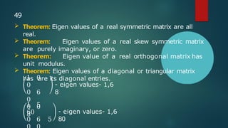 1 0
0
0 6
0
0 0
8
- eigen values- 1,6
8
1 5
60
0 6 5
- eigen values- 1,6
80
49
 Theorem: Eigen values of a real symmetric matrix are all
real.
 Theorem: Eigen values of a real skew symmetric matrix
are purely imaginary, or zero.
 Theorem: Eigen value of a real orthogonal matrix has
unit modulus.
 Theorem: Eigen values of a diagonal or triangular matrix
has are its diagonal entries.
 