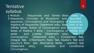 Tentative
syllabus
▶ Module
5:
Sequences and Series: Basic ideas on
Sequence; Concept of Monotonic and Bounded
sequence; Convergence and Divergence of Sequence;
Algebra of Sequences (Statement only). Basic idea of an
Infinite Series; Notion of Convergence and Divergence;
Series of Positive T erms - Convergence of infinite G.P.
series and p-series (Statement only); T
ests of
Convergence [Statement only] – Comparison Test,
Integral Test, D’Alembert’s Ratio Test, Raabe’s Test and
Cauchy’s Root test. Alternating Series - Leibnitz’s test
[Statement only], Absolute and Conditional
Convergence.
5
 