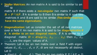  Similar Matrices: An nxn matrix A is said to be similar to an
nxn
50
matrix B if there exists a non-singular nxn matrix P such that
𝑩 = 𝑷−𝟏𝑨𝑷. If A is similar to B then B is similar to A and two
matrices A and B are said to be similar
. (Two similar matrices
have the same eigenvalues).
 Diagonalization: Let us consider the set of all nxn matrices
over a field F
. An nxn matrix A is said to be diagonalizable if
A is similar to an nxn diagonal matrix. If A is similar to a
diagonal matrix 𝑫 = 𝒅𝒊𝒂𝒈(𝝀𝟏, 𝝀𝟐, … , 𝝀𝒏) then 𝜆1, 𝜆2,
… , 𝜆𝑛 are the eigen values of A.
 Theorem: Let A be an nxn matrix over a field F with eigen
values 𝑑1, 𝑑2, … , 𝑑𝑛 𝜖 𝐹, di are not necessarily all distinct.
Let D
−1
 