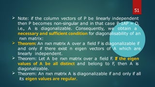51
 Note: if the column vectors of P be linearly independent
then P becomes non-singular and in that case P-1AP = D,
i.e., A is diagonalizable. Consequently, we obtain a
necessary and sufficient condition for diagonalisability of an
nxn matrix:
 Theorem: An nxn matrix A over a field F is diagonalizable if
and only if there exist n eigen vectors of A which are
linearly independent.
 Theorem: Let A be nxn matrix over a field F
. If the eigen
values of A be all distinct and belong to F
, then A is
diagonalizable.
 Theorem: An nxn matrix A is diagonalizable if and only if all
its eigen values are regular.
 