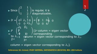 ▶ Since
2 1
1
1 2
1
1 1
2
𝜆1 0
0
is regular, it is
diagonalizable.
1 0 0
▶ 𝐷 = 0 𝜆2 0 = 0 1 0 .
0 0 𝜆3 0 0 4
▶ 𝑃
=
−1 −1
1
1 0
1
1
1
[1s
t column = eigen vector
corresponding
0
to 𝜆1,
2nd
column = eigen vector corresponding to 𝜆2,
3rd
column = eigen vector corresponding to 𝜆3].
References: B.S. Grewal, STUDY MATERIAL, MATHEMATICS-I (BSCM103), BSH, UEM kolkata
5
2
 