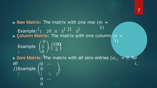 ▶ Row Matrix: The matrix with one row (𝑚 =
1)
Example: 1 20 0 5
,
1 5
.
▶ Column Matrix: The matrix with one column (𝑛 =
1)
Example
:
0
2
0
5
,
2
100
.
▶ Zero Matrix: The matrix with all zero entries (𝑎𝑖 𝑗 = 0, for
all 𝑖,
𝑗).
Example
:
0 ⋯
0
⋮ ⋱ ⋮
0 ⋯
0
.
7
 