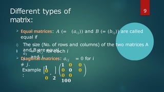Different types of
matrix:
 Equal matrices: 𝐴 (= (𝑎𝑖𝑗)) and 𝐵 (= (𝑏𝑖𝑗)) are called
equal if
i) The size (No. of rows and columns) of the two matrices A
and B are equal,
ii)
𝑎𝑖
𝑗
= 𝑏𝑖 𝑗 for each 𝑖
and 𝑗.
 Diagonal matrices: 𝑎𝑖𝑗 = 0 for 𝑖
≠ 𝑗.
Example
:
𝟏
𝟎 ,
𝟎 𝟐
𝟏 𝟎 𝟎
𝟎 𝟎 𝟎
𝟎 𝟎
𝟏𝟎𝟎
9
 