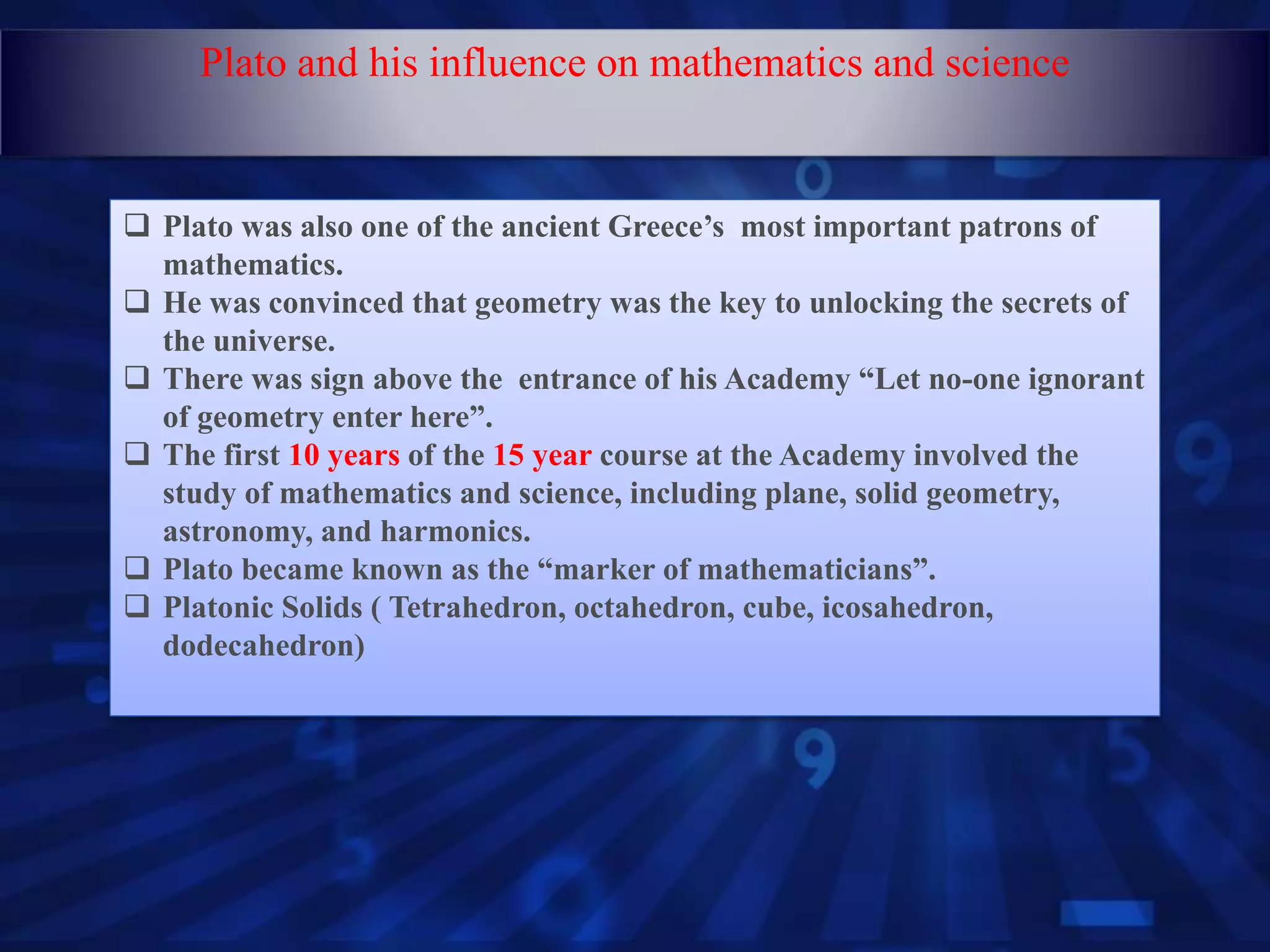  Plato was also one of the ancient Greece’s most important patrons of
mathematics.
 He was convinced that geometry was the key to unlocking the secrets of
the universe.
 There was sign above the entrance of his Academy “Let no-one ignorant
of geometry enter here”.
 The first 10 years of the 15 year course at the Academy involved the
study of mathematics and science, including plane, solid geometry,
astronomy, and harmonics.
 Plato became known as the “marker of mathematicians”.
 Platonic Solids ( Tetrahedron, octahedron, cube, icosahedron,
dodecahedron)
Plato and his influence on mathematics and science
 