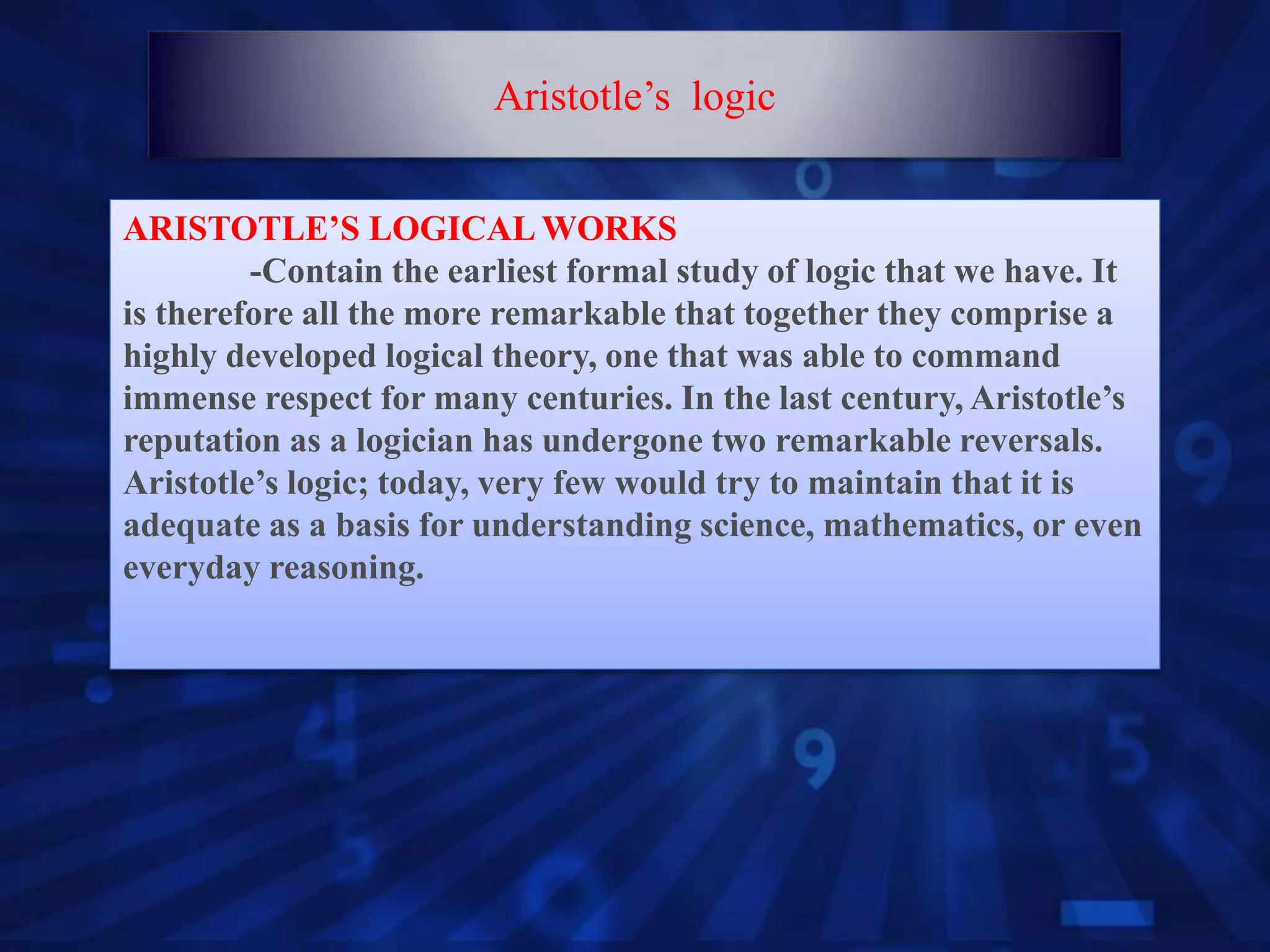 ARISTOTLE’S LOGICAL WORKS
-Contain the earliest formal study of logic that we have. It
is therefore all the more remarkable that together they comprise a
highly developed logical theory, one that was able to command
immense respect for many centuries. In the last century, Aristotle’s
reputation as a logician has undergone two remarkable reversals.
Aristotle’s logic; today, very few would try to maintain that it is
adequate as a basis for understanding science, mathematics, or even
everyday reasoning.
Aristotle’s logic
 