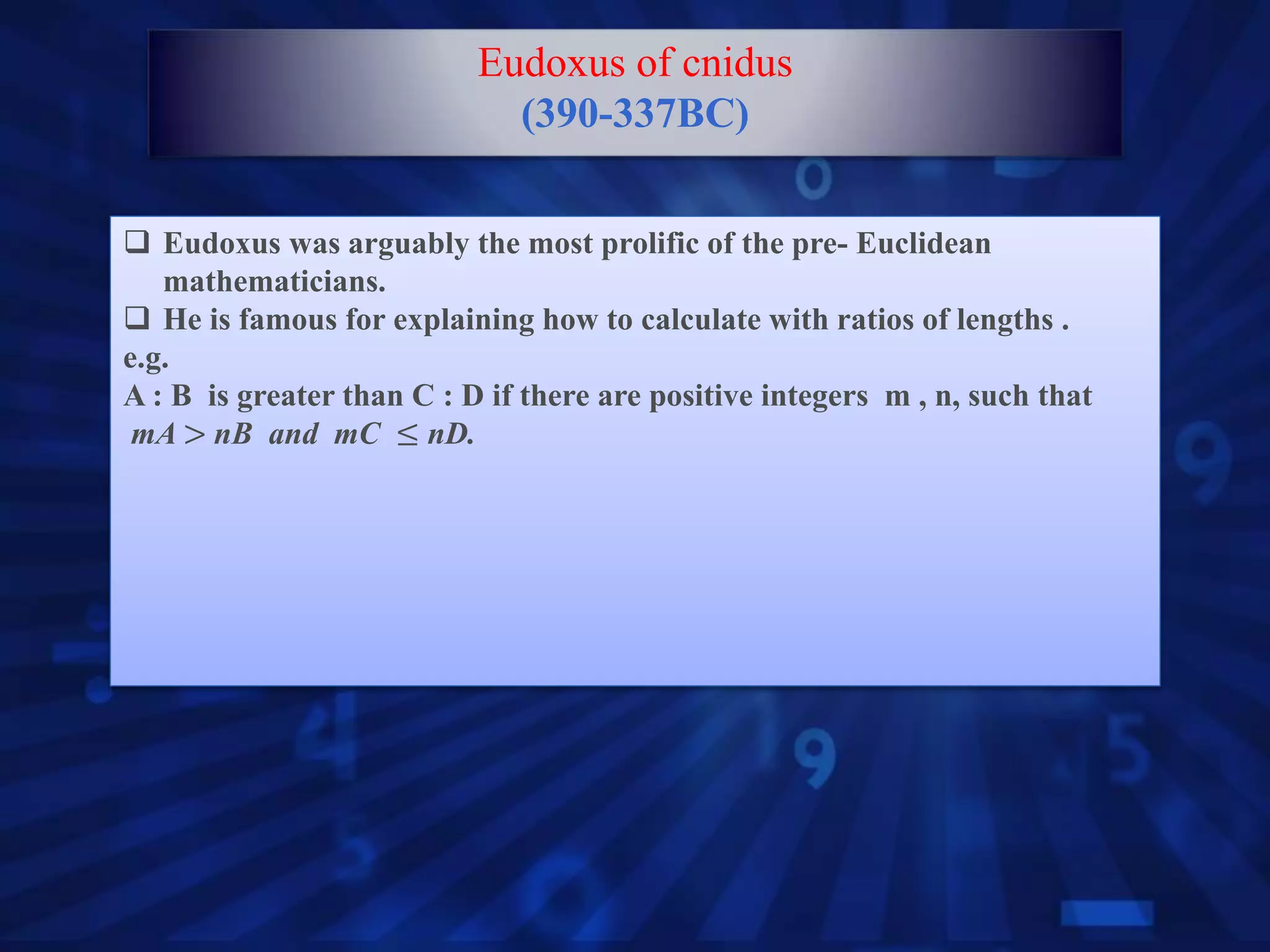  Eudoxus was arguably the most prolific of the pre- Euclidean
mathematicians.
 He is famous for explaining how to calculate with ratios of lengths .
e.g.
A : B is greater than C : D if there are positive integers m , n, such that
mA > nB and mC ≤ nD.
Eudoxus of cnidus
(390-337BC)
 