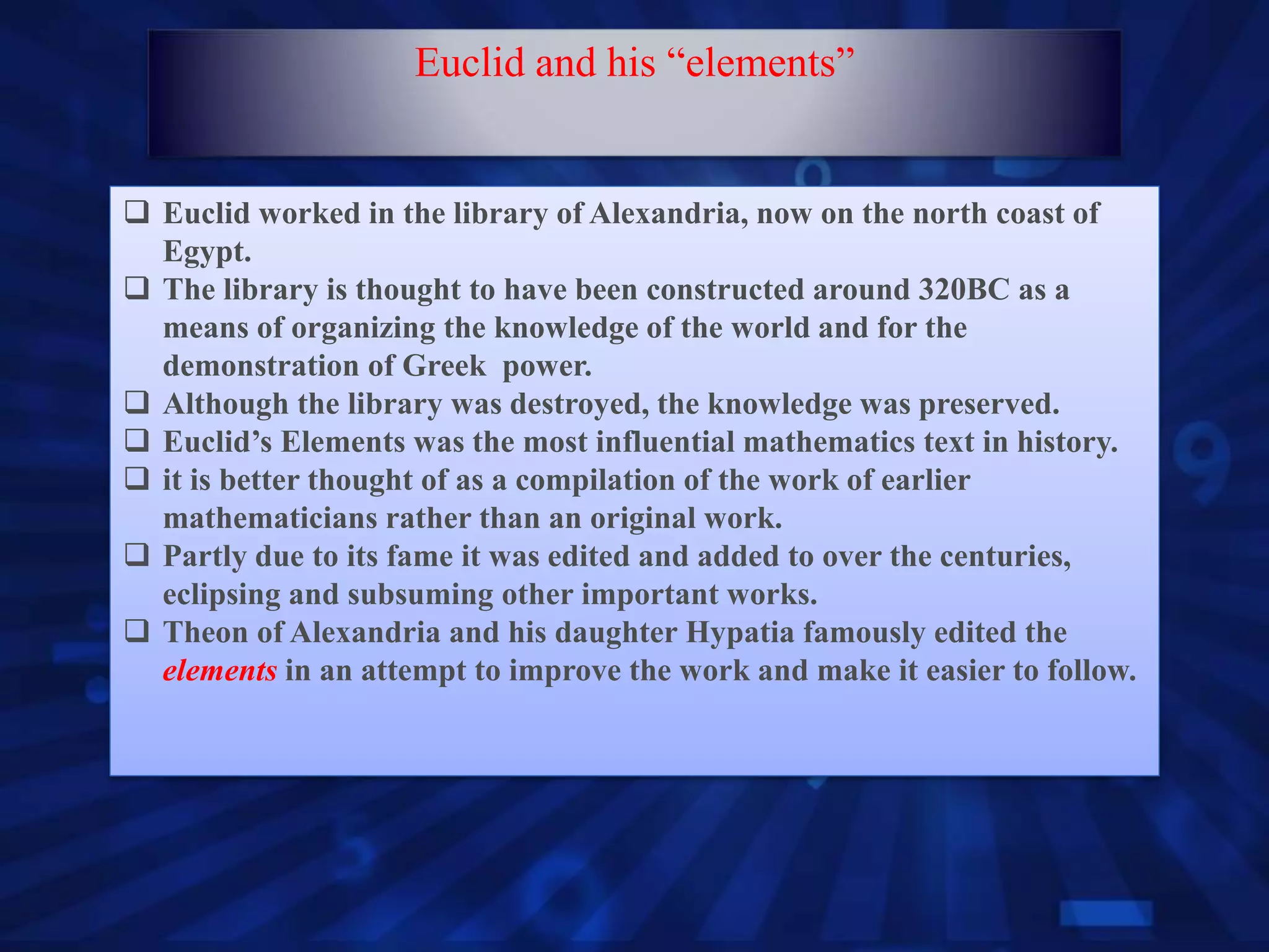  Euclid worked in the library of Alexandria, now on the north coast of
Egypt.
 The library is thought to have been constructed around 320BC as a
means of organizing the knowledge of the world and for the
demonstration of Greek power.
 Although the library was destroyed, the knowledge was preserved.
 Euclid’s Elements was the most influential mathematics text in history.
 it is better thought of as a compilation of the work of earlier
mathematicians rather than an original work.
 Partly due to its fame it was edited and added to over the centuries,
eclipsing and subsuming other important works.
 Theon of Alexandria and his daughter Hypatia famously edited the
elements in an attempt to improve the work and make it easier to follow.
Euclid and his “elements”
 