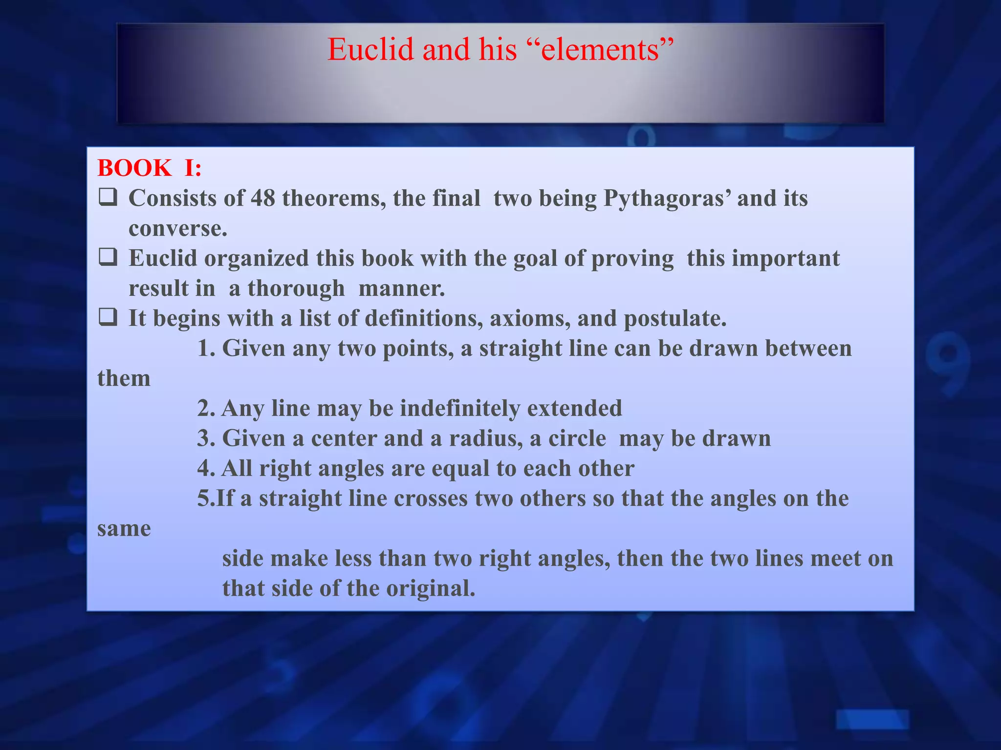 BOOK I:
 Consists of 48 theorems, the final two being Pythagoras’ and its
converse.
 Euclid organized this book with the goal of proving this important
result in a thorough manner.
 It begins with a list of definitions, axioms, and postulate.
1. Given any two points, a straight line can be drawn between
them
2. Any line may be indefinitely extended
3. Given a center and a radius, a circle may be drawn
4. All right angles are equal to each other
5.If a straight line crosses two others so that the angles on the
same
side make less than two right angles, then the two lines meet on
that side of the original.
Euclid and his “elements”
 