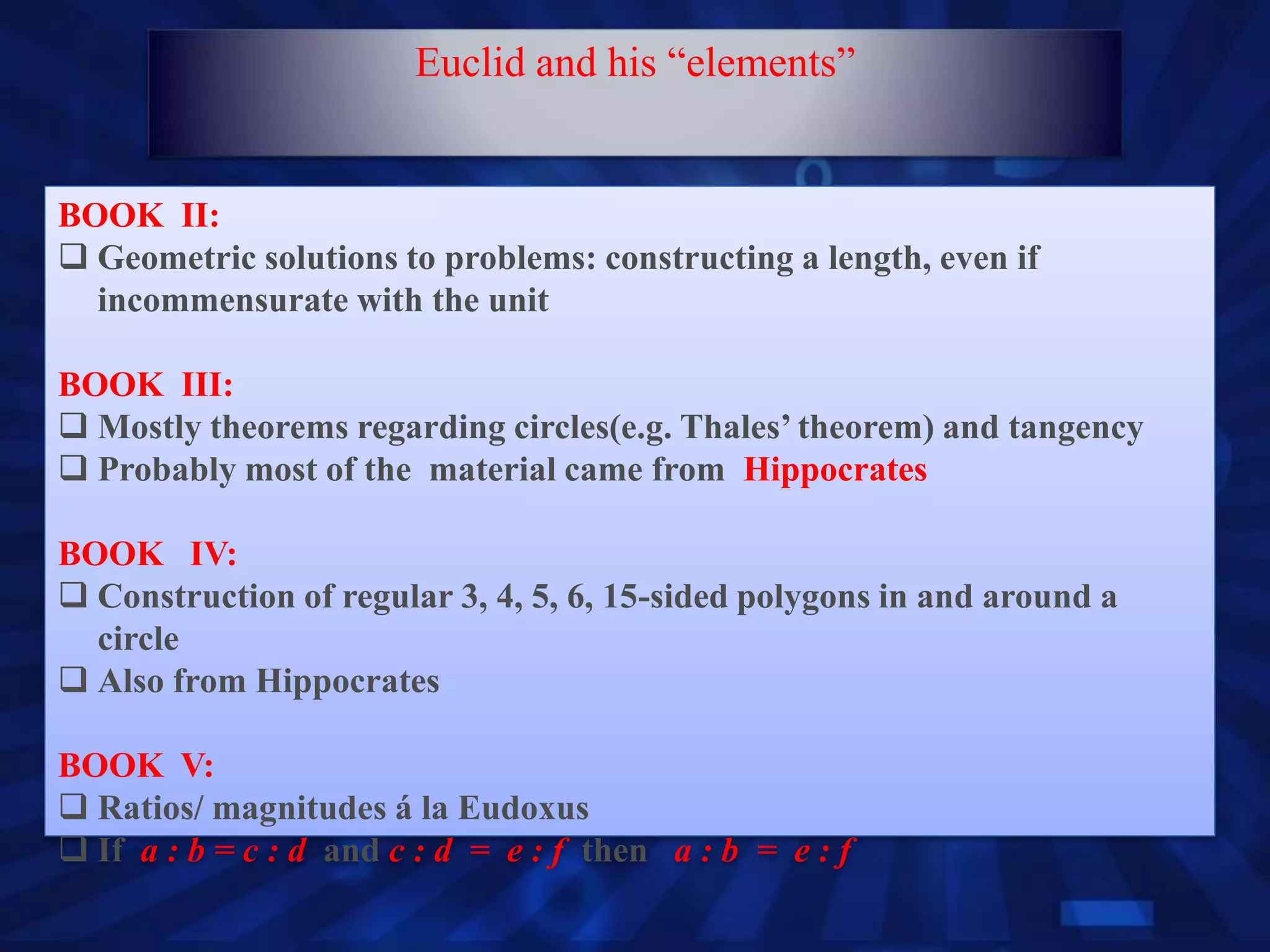 BOOK II:
 Geometric solutions to problems: constructing a length, even if
incommensurate with the unit
BOOK III:
 Mostly theorems regarding circles(e.g. Thales’ theorem) and tangency
 Probably most of the material came from Hippocrates
BOOK IV:
 Construction of regular 3, 4, 5, 6, 15-sided polygons in and around a
circle
 Also from Hippocrates
BOOK V:
 Ratios/ magnitudes á la Eudoxus
 If a : b = c : d and c : d = e : f then a : b = e : f
Euclid and his “elements”
 