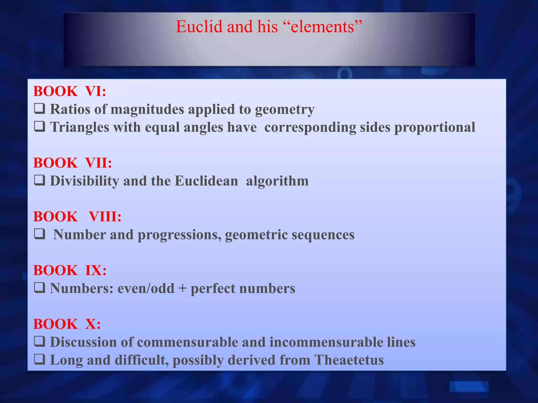 BOOK VI:
 Ratios of magnitudes applied to geometry
 Triangles with equal angles have corresponding sides proportional
BOOK VII:
 Divisibility and the Euclidean algorithm
BOOK VIII:
 Number and progressions, geometric sequences
BOOK IX:
 Numbers: even/odd + perfect numbers
BOOK X:
 Discussion of commensurable and incommensurable lines
 Long and difficult, possibly derived from Theaetetus
Euclid and his “elements”
 