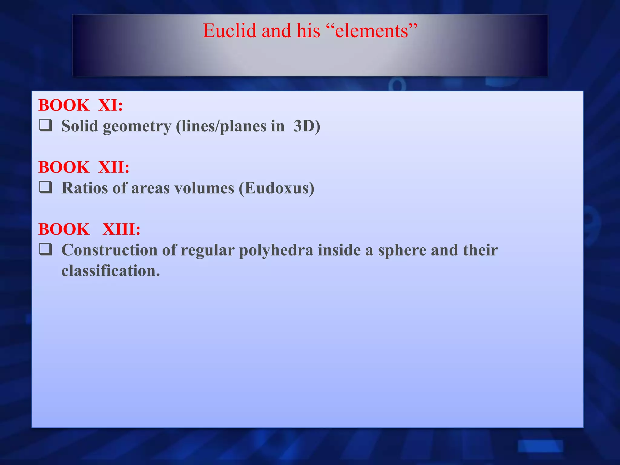 BOOK XI:
 Solid geometry (lines/planes in 3D)
BOOK XII:
 Ratios of areas volumes (Eudoxus)
BOOK XIII:
 Construction of regular polyhedra inside a sphere and their
classification.
Euclid and his “elements”
 