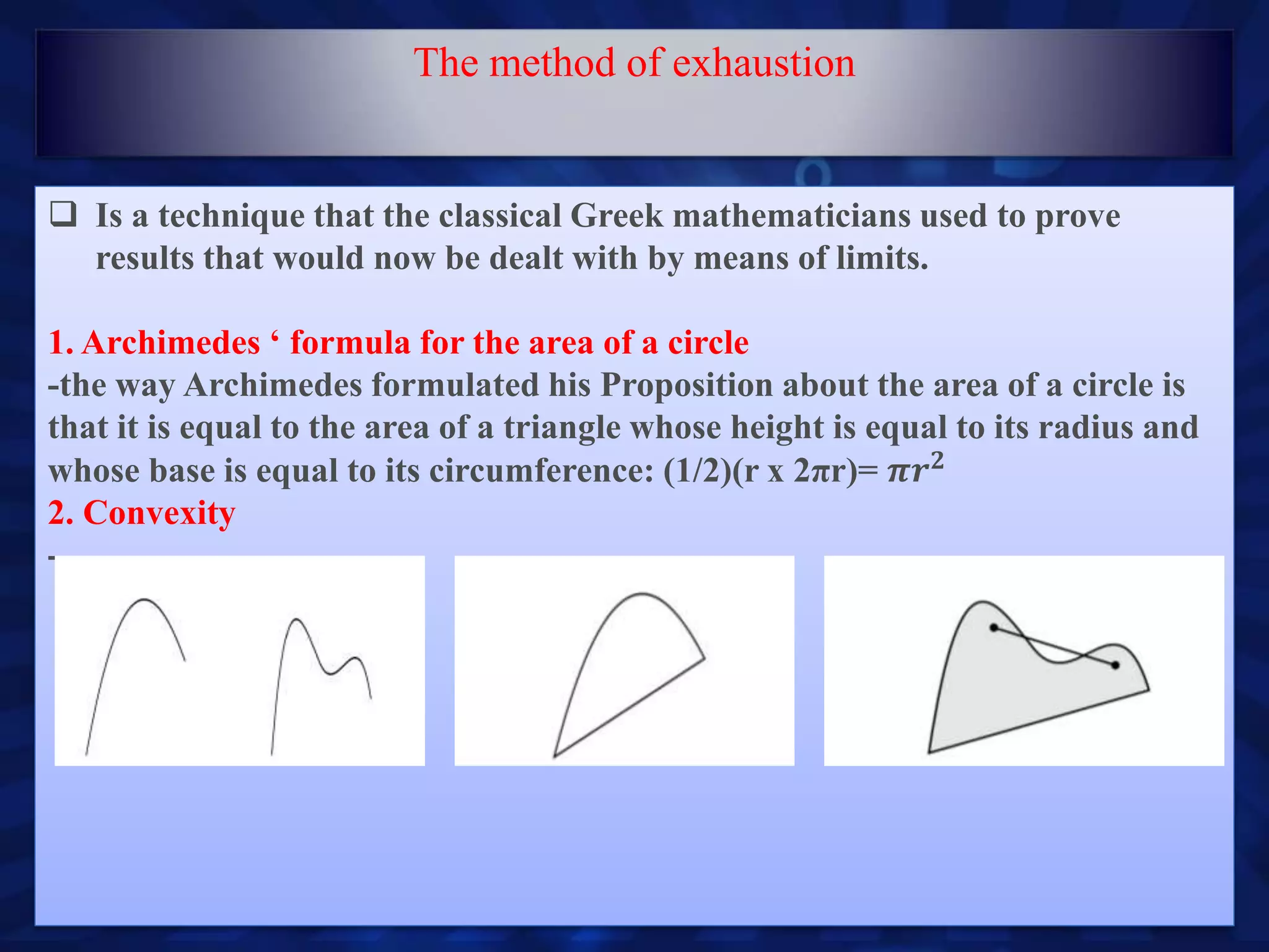  Is a technique that the classical Greek mathematicians used to prove
results that would now be dealt with by means of limits.
1. Archimedes ‘ formula for the area of a circle
-the way Archimedes formulated his Proposition about the area of a circle is
that it is equal to the area of a triangle whose height is equal to its radius and
whose base is equal to its circumference: (1/2)(r x 2πr)= 𝝅𝒓 𝟐
2. Convexity
-
The method of exhaustion
 