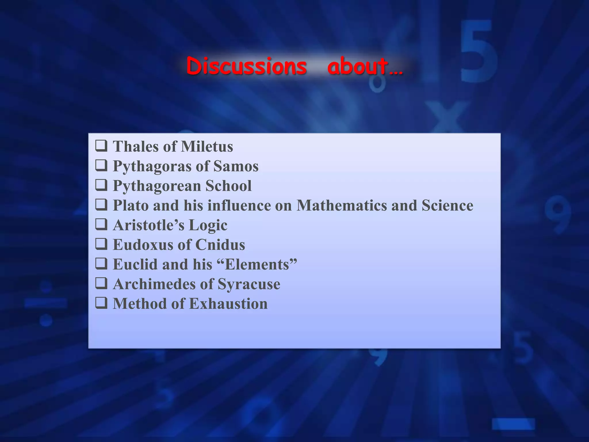  Thales of Miletus
 Pythagoras of Samos
 Pythagorean School
 Plato and his influence on Mathematics and Science
 Aristotle’s Logic
 Eudoxus of Cnidus
 Euclid and his “Elements”
 Archimedes of Syracuse
 Method of Exhaustion
Discussions about…
 