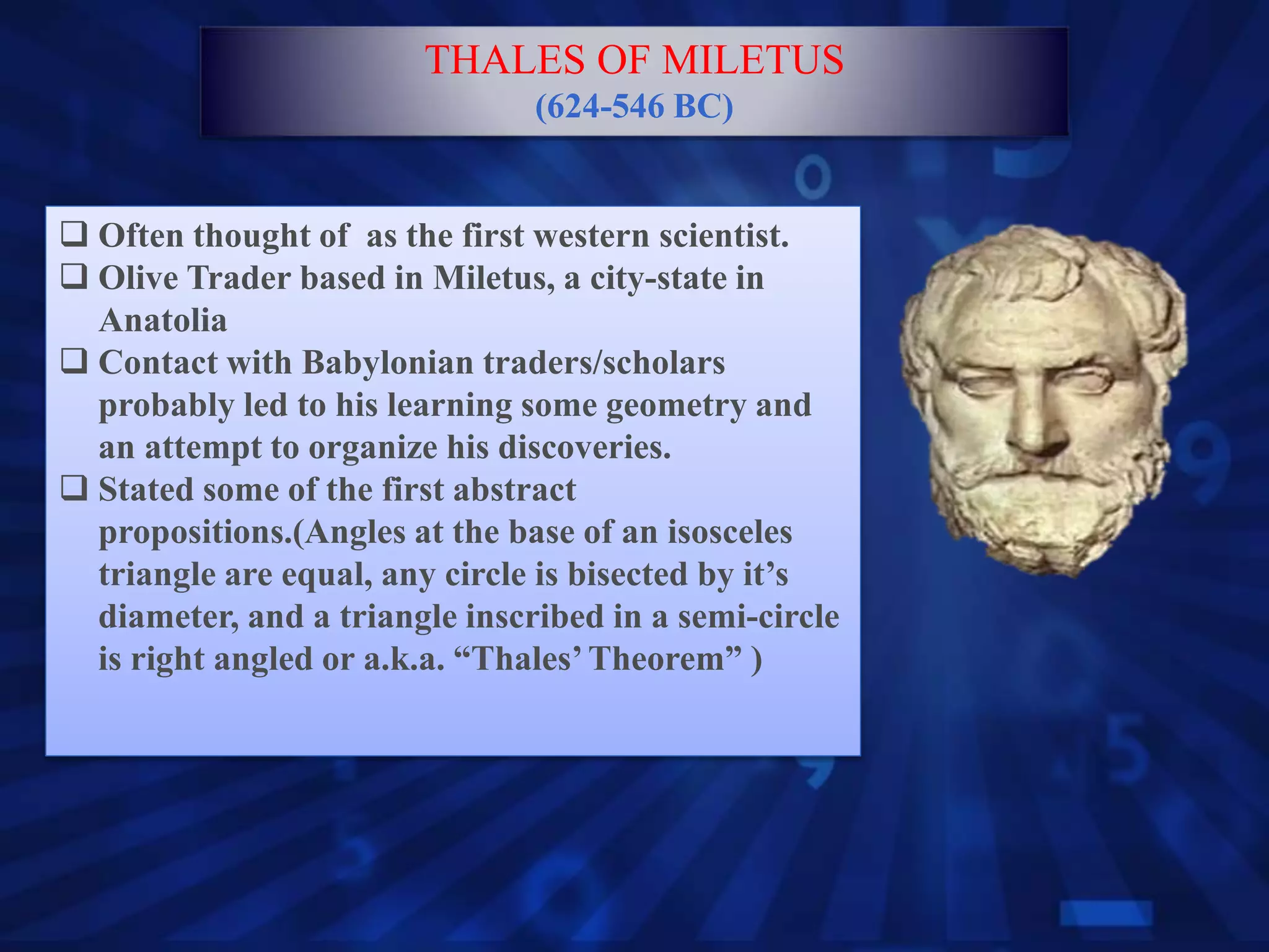  Often thought of as the first western scientist.
 Olive Trader based in Miletus, a city-state in
Anatolia
 Contact with Babylonian traders/scholars
probably led to his learning some geometry and
an attempt to organize his discoveries.
 Stated some of the first abstract
propositions.(Angles at the base of an isosceles
triangle are equal, any circle is bisected by it’s
diameter, and a triangle inscribed in a semi-circle
is right angled or a.k.a. “Thales’Theorem” )
THALES OF MILETUS
(624-546 BC)
 