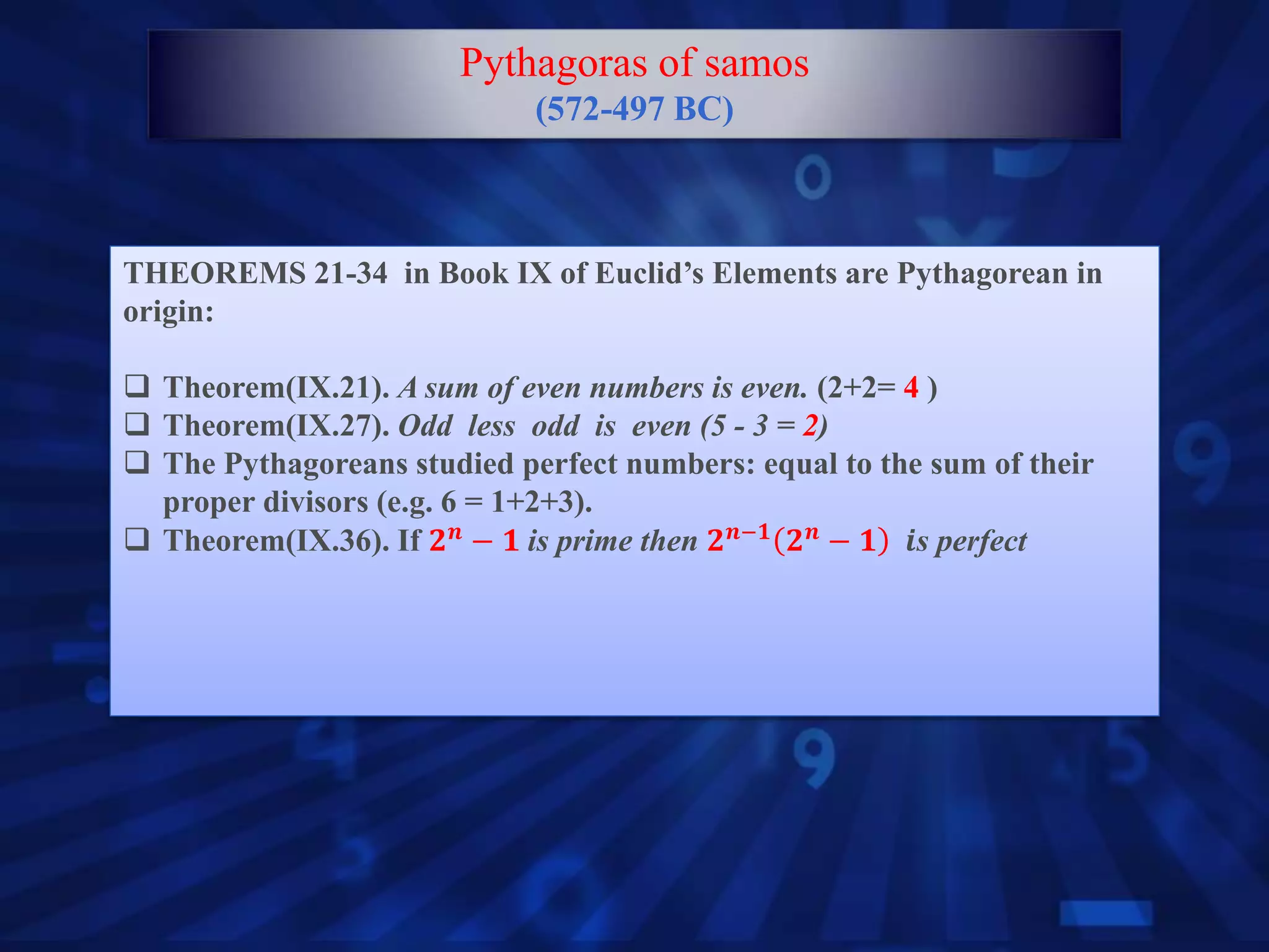 THEOREMS 21-34 in Book IX of Euclid’s Elements are Pythagorean in
origin:
 Theorem(IX.21). A sum of even numbers is even. (2+2= 4 )
 Theorem(IX.27). Odd less odd is even (5 - 3 = 2)
 The Pythagoreans studied perfect numbers: equal to the sum of their
proper divisors (e.g. 6 = 1+2+3).
 Theorem(IX.36). If 𝟐 𝒏
− 𝟏 is prime then 𝟐 𝒏−𝟏
𝟐 𝒏
− 𝟏 𝒊s perfect
Pythagoras of samos
(572-497 BC)
 