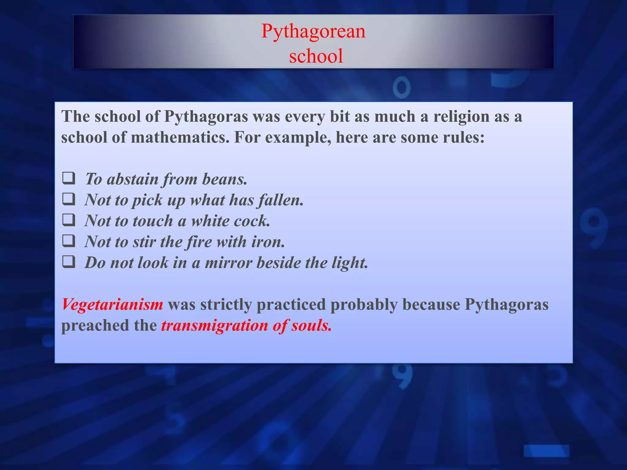 The school of Pythagoras was every bit as much a religion as a
school of mathematics. For example, here are some rules:
 To abstain from beans.
 Not to pick up what has fallen.
 Not to touch a white cock.
 Not to stir the fire with iron.
 Do not look in a mirror beside the light.
Vegetarianism was strictly practiced probably because Pythagoras
preached the transmigration of souls.
Pythagorean
school
 