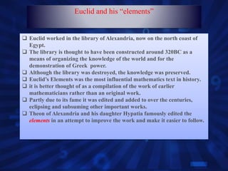  Euclid worked in the library of Alexandria, now on the north coast of
Egypt.
 The library is thought to have been constructed around 320BC as a
means of organizing the knowledge of the world and for the
demonstration of Greek power.
 Although the library was destroyed, the knowledge was preserved.
 Euclid’s Elements was the most influential mathematics text in history.
 it is better thought of as a compilation of the work of earlier
mathematicians rather than an original work.
 Partly due to its fame it was edited and added to over the centuries,
eclipsing and subsuming other important works.
 Theon of Alexandria and his daughter Hypatia famously edited the
elements in an attempt to improve the work and make it easier to follow.
Euclid and his “elements”
 