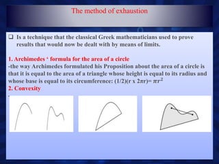 Is a technique that the classical Greek mathematicians used to prove
results that would now be dealt with by means of limits.
1. Archimedes ‘ formula for the area of a circle
-the way Archimedes formulated his Proposition about the area of a circle is
that it is equal to the area of a triangle whose height is equal to its radius and
whose base is equal to its circumference: (1/2)(r x 2πr)= 𝝅𝒓 𝟐
2. Convexity
-
The method of exhaustion
 