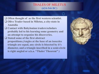  Often thought of as the first western scientist.
 Olive Trader based in Miletus, a city-state in
Anatolia
 Contact with Babylonian traders/scholars
probably led to his learning some geometry and
an attempt to organize his discoveries.
 Stated some of the first abstract
propositions.(Angles at the base of an isosceles
triangle are equal, any circle is bisected by it’s
diameter, and a triangle inscribed in a semi-circle
is right angled or a.k.a. “Thales’Theorem” )
THALES OF MILETUS
(624-546 BC)
 
