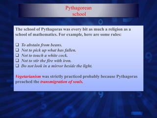 The school of Pythagoras was every bit as much a religion as a
school of mathematics. For example, here are some rules:
 To abstain from beans.
 Not to pick up what has fallen.
 Not to touch a white cock.
 Not to stir the fire with iron.
 Do not look in a mirror beside the light.
Vegetarianism was strictly practiced probably because Pythagoras
preached the transmigration of souls.
Pythagorean
school
 