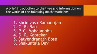 A brief introduction to the lives and information on
the works of the following mathematicians:
1. Shrinivasa Ramanujan
2. C. R. Rao
3. P. C. Mahalanobis
4. D. R. Kaprekar
5. Satyendranath Bose
6. Shakuntala Devi
 