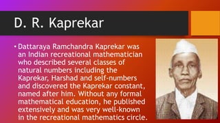 D. R. Kaprekar
• Dattaraya Ramchandra Kaprekar was
an Indian recreational mathematician
who described several classes of
natural numbers including the
Kaprekar, Harshad and self-numbers
and discovered the Kaprekar constant,
named after him. Without any formal
mathematical education, he published
extensively and was very well-known
in the recreational mathematics circle.
 