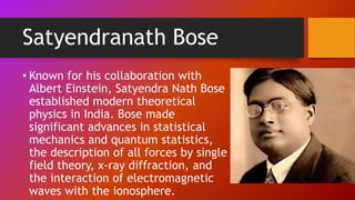 Satyendranath Bose
• Known for his collaboration with
Albert Einstein, Satyendra Nath Bose
established modern theoretical
physics in India. Bose made
significant advances in statistical
mechanics and quantum statistics,
the description of all forces by single
field theory, x-ray diffraction, and
the interaction of electromagnetic
waves with the ionosphere.
 