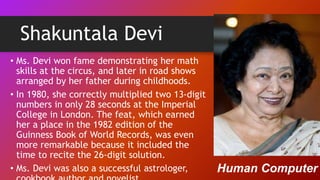 Shakuntala Devi
• Ms. Devi won fame demonstrating her math
skills at the circus, and later in road shows
arranged by her father during childhoods.
• In 1980, she correctly multiplied two 13-digit
numbers in only 28 seconds at the Imperial
College in London. The feat, which earned
her a place in the 1982 edition of the
Guinness Book of World Records, was even
more remarkable because it included the
time to recite the 26-digit solution.
• Ms. Devi was also a successful astrologer, Human Computer
 
