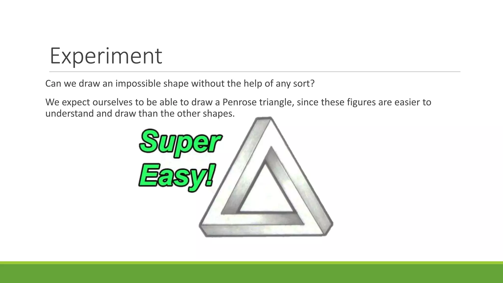Experiment
Can we draw an impossible shape without the help of any sort?
We expect ourselves to be able to draw a Penrose triangle, since these figures are easier to
understand and draw than the other shapes.
 