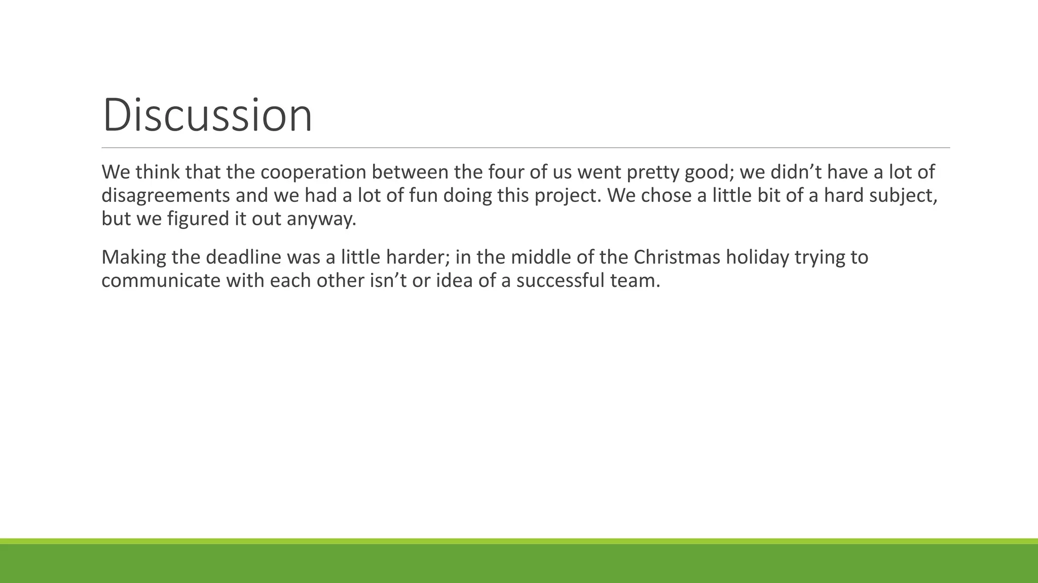 Discussion
We think that the cooperation between the four of us went pretty good; we didn’t have a lot of
disagreements and we had a lot of fun doing this project. We chose a little bit of a hard subject,
but we figured it out anyway.
Making the deadline was a little harder; in the middle of the Christmas holiday trying to
communicate with each other isn’t or idea of a successful team.
 