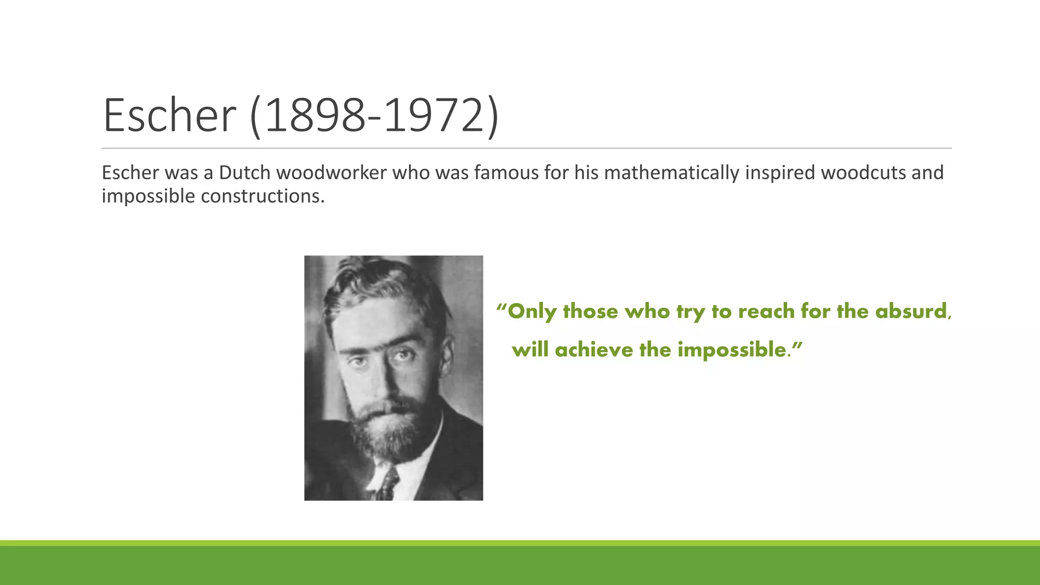 Escher (1898-1972)
Escher was a Dutch woodworker who was famous for his mathematically inspired woodcuts and
impossible constructions.
“Only those who try to reach for the absurd,
will achieve the impossible.”
 