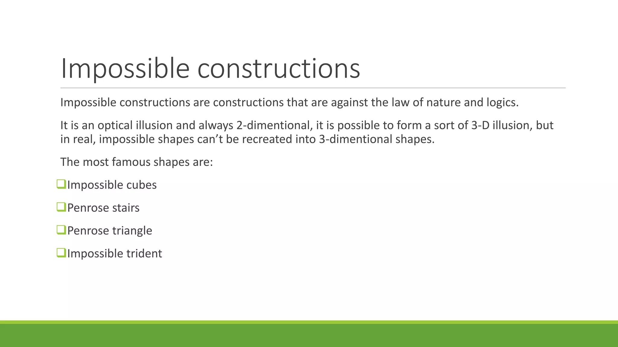 Impossible constructions
Impossible constructions are constructions that are against the law of nature and logics.
It is an optical illusion and always 2-dimentional, it is possible to form a sort of 3-D illusion, but
in real, impossible shapes can’t be recreated into 3-dimentional shapes.
The most famous shapes are:
Impossible cubes
Penrose stairs
Penrose triangle
Impossible trident
 