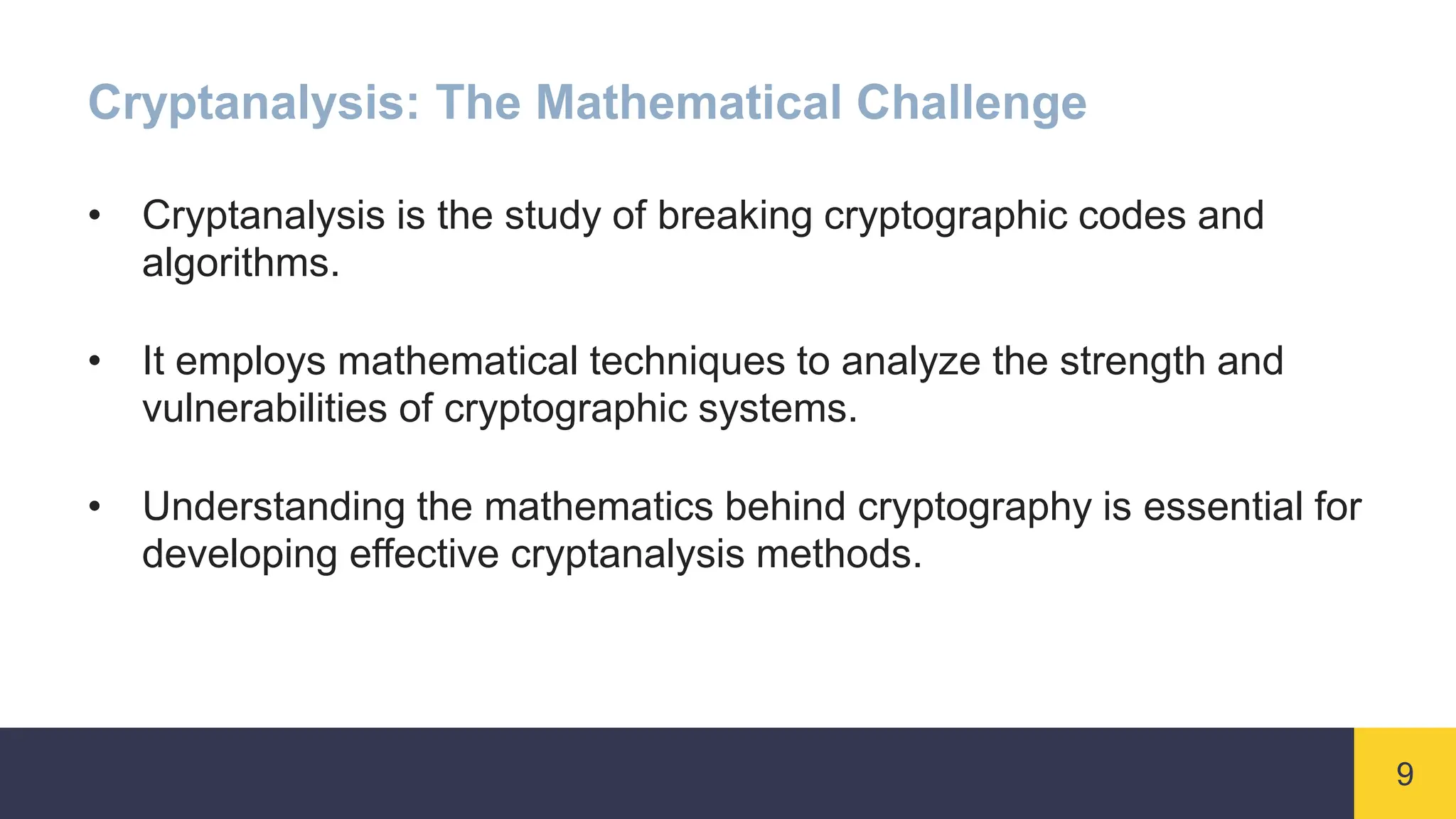 9
Cryptanalysis: The Mathematical Challenge
• Cryptanalysis is the study of breaking cryptographic codes and
algorithms.
• It employs mathematical techniques to analyze the strength and
vulnerabilities of cryptographic systems.
• Understanding the mathematics behind cryptography is essential for
developing effective cryptanalysis methods.
 