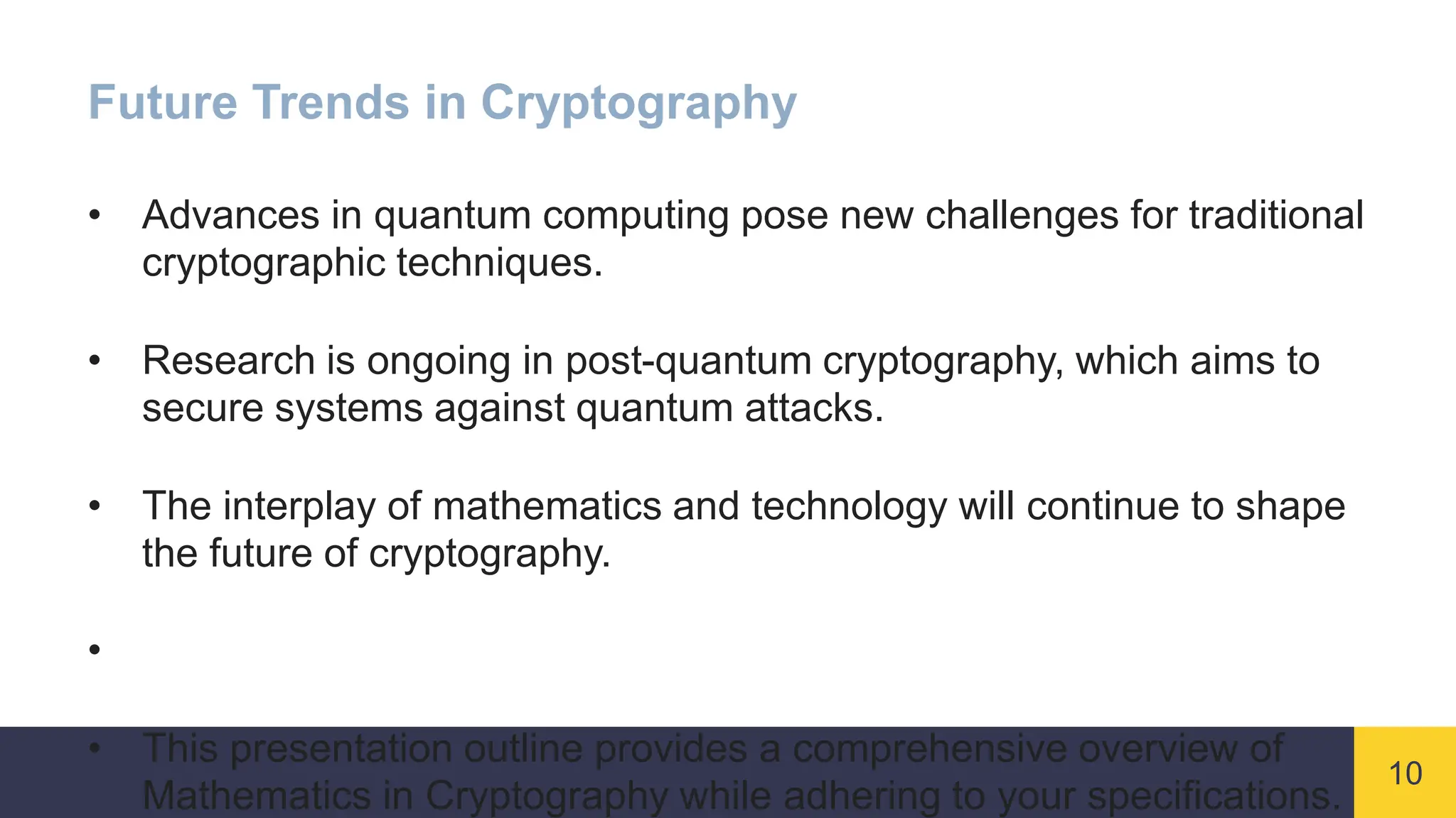 10
Future Trends in Cryptography
• Advances in quantum computing pose new challenges for traditional
cryptographic techniques.
• Research is ongoing in post-quantum cryptography, which aims to
secure systems against quantum attacks.
• The interplay of mathematics and technology will continue to shape
the future of cryptography.
•
• This presentation outline provides a comprehensive overview of
Mathematics in Cryptography while adhering to your specifications.
 