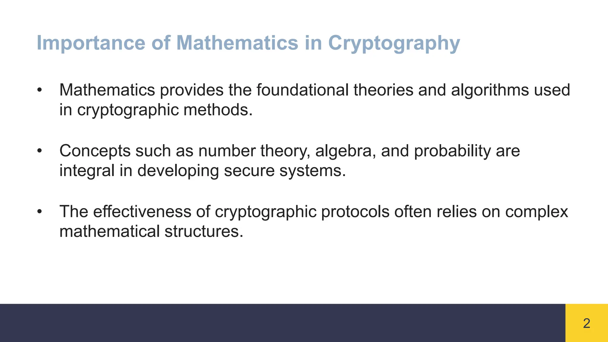 2
Importance of Mathematics in Cryptography
• Mathematics provides the foundational theories and algorithms used
in cryptographic methods.
• Concepts such as number theory, algebra, and probability are
integral in developing secure systems.
• The effectiveness of cryptographic protocols often relies on complex
mathematical structures.
 