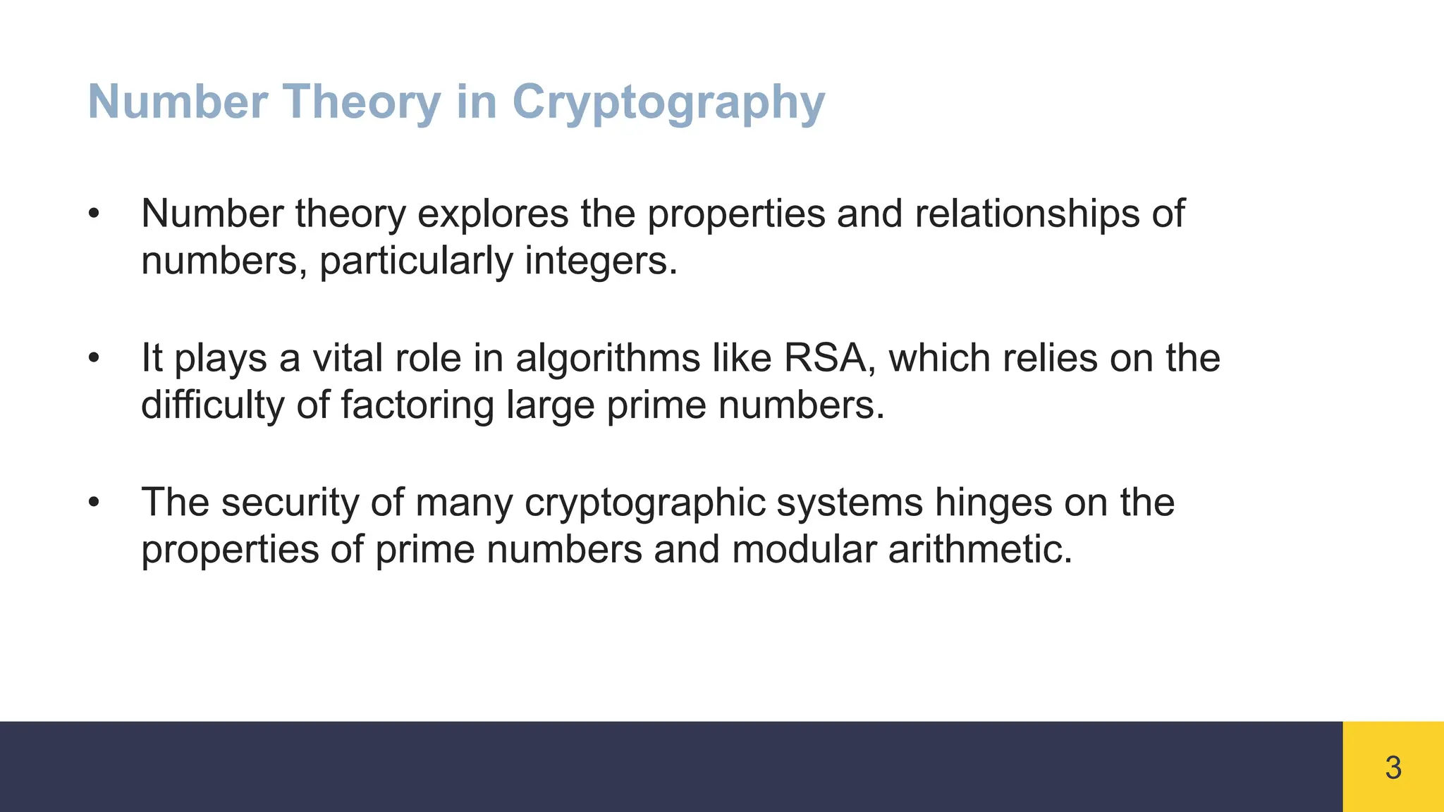 3
Number Theory in Cryptography
• Number theory explores the properties and relationships of
numbers, particularly integers.
• It plays a vital role in algorithms like RSA, which relies on the
difficulty of factoring large prime numbers.
• The security of many cryptographic systems hinges on the
properties of prime numbers and modular arithmetic.
 