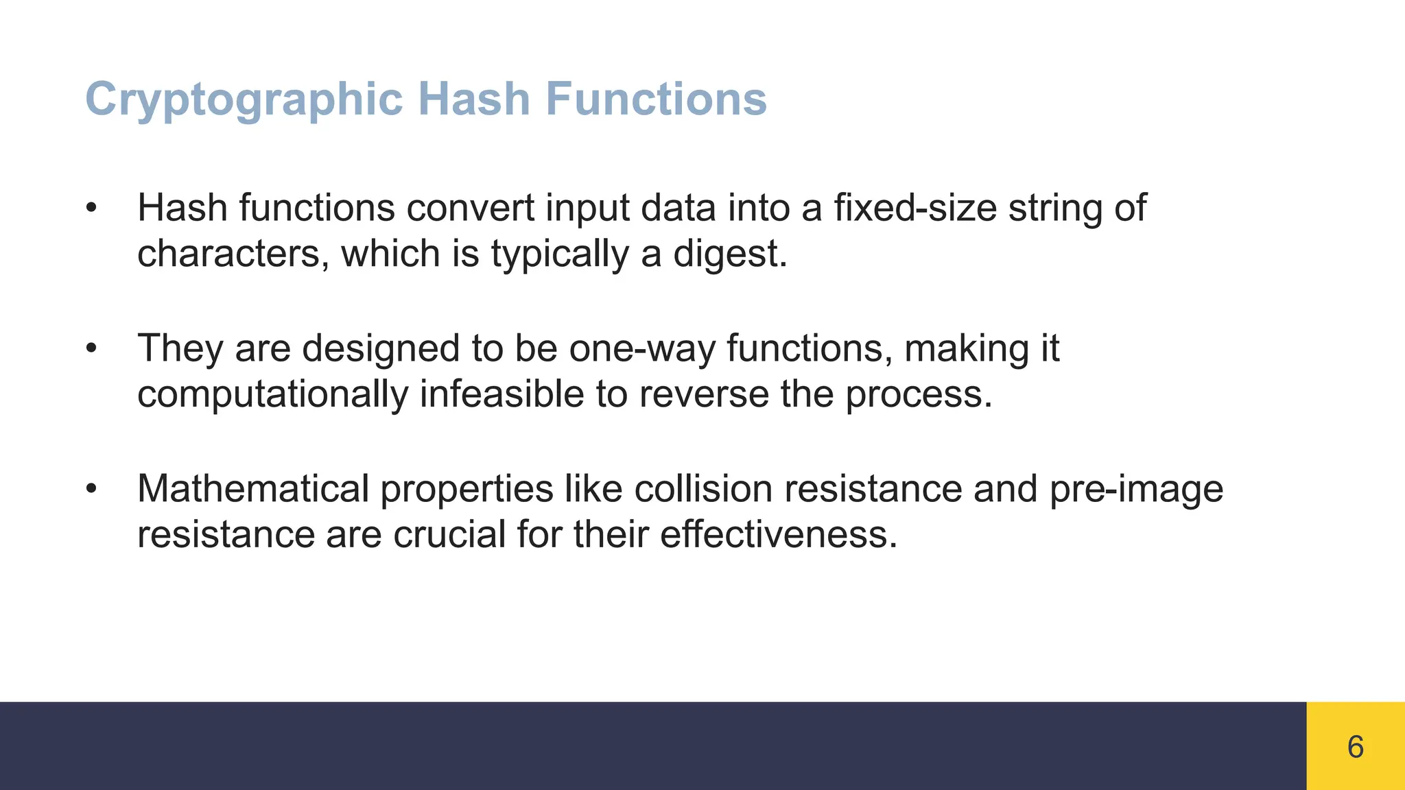 6
Cryptographic Hash Functions
• Hash functions convert input data into a fixed-size string of
characters, which is typically a digest.
• They are designed to be one-way functions, making it
computationally infeasible to reverse the process.
• Mathematical properties like collision resistance and pre-image
resistance are crucial for their effectiveness.
 