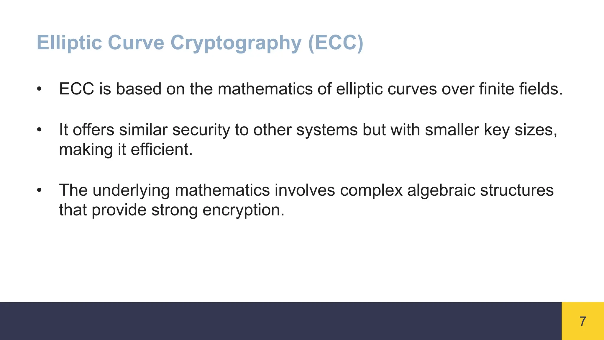 7
Elliptic Curve Cryptography (ECC)
• ECC is based on the mathematics of elliptic curves over finite fields.
• It offers similar security to other systems but with smaller key sizes,
making it efficient.
• The underlying mathematics involves complex algebraic structures
that provide strong encryption.
 