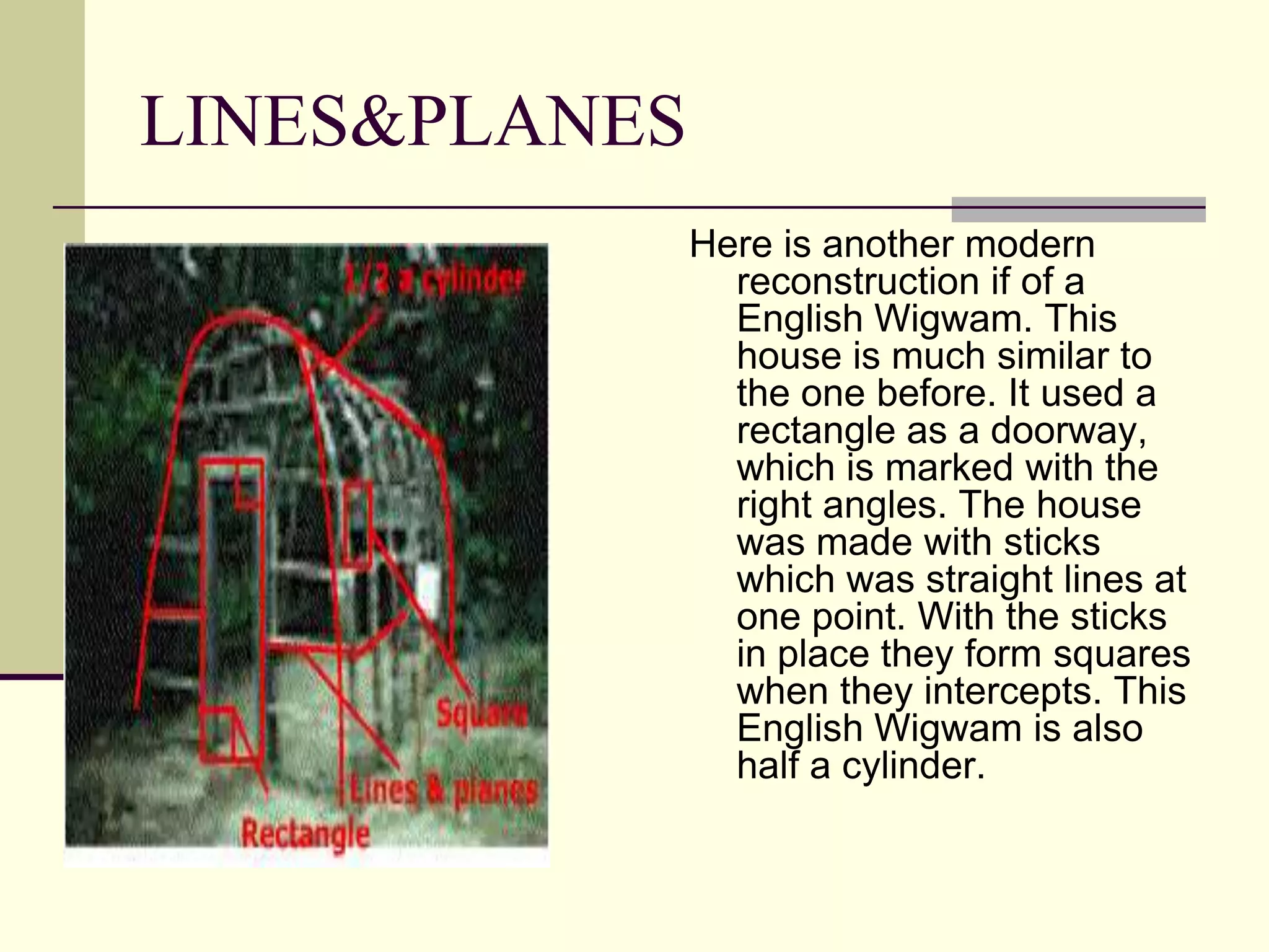 LINES&PLANES
               Here is another modern
                 reconstruction if of a
                 English Wigwam. This
                 house is much similar to
                 the one before. It used a
                 rectangle as a doorway,
                 which is marked with the
                 right angles. The house
                 was made with sticks
                 which was straight lines at
                 one point. With the sticks
                 in place they form squares
                 when they intercepts. This
                 English Wigwam is also
                 half a cylinder.
 