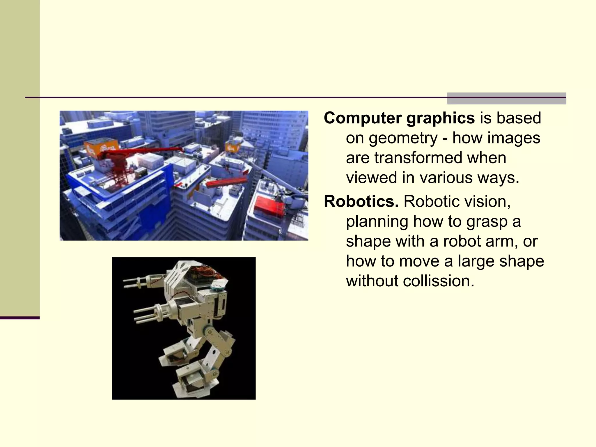 Computer graphics is based
  on geometry - how images
  are transformed when
  viewed in various ways.
Robotics. Robotic vision,
  planning how to grasp a
  shape with a robot arm, or
  how to move a large shape
  without collission.
 